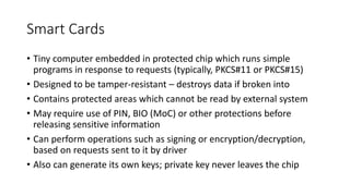 Smart Cards
• Tiny computer embedded in protected chip which runs simple
programs in response to requests (typically, PKCS#11 or PKCS#15)
• Designed to be tamper-resistant – destroys data if broken into
• Contains protected areas which cannot be read by external system
• May require use of PIN, BIO (MoC) or other protections before
releasing sensitive information
• Can perform operations such as signing or encryption/decryption,
based on requests sent to it by driver
• Also can generate its own keys; private key never leaves the chip
 