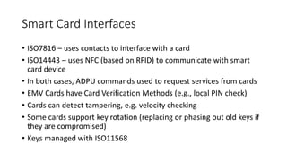 Smart Card Interfaces
• ISO7816 – uses contacts to interface with a card
• ISO14443 – uses NFC (based on RFID) to communicate with smart
card device
• In both cases, ADPU commands used to request services from cards
• EMV Cards have Card Verification Methods (e.g., local PIN check)
• Cards can detect tampering, e.g. velocity checking
• Some cards support key rotation (replacing or phasing out old keys if
they are compromised)
• Keys managed with ISO11568
 