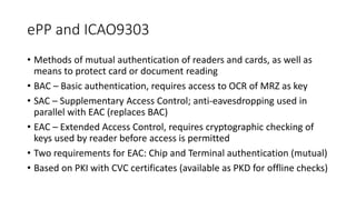 ePP and ICAO9303
• Methods of mutual authentication of readers and cards, as well as
means to protect card or document reading
• BAC – Basic authentication, requires access to OCR of MRZ as key
• SAC – Supplementary Access Control; anti-eavesdropping used in
parallel with EAC (replaces BAC)
• EAC – Extended Access Control, requires cryptographic checking of
keys used by reader before access is permitted
• Two requirements for EAC: Chip and Terminal authentication (mutual)
• Based on PKI with CVC certificates (available as PKD for offline checks)
 