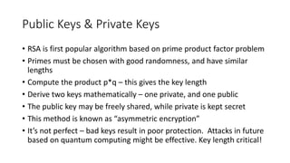 Public Keys & Private Keys
• RSA is first popular algorithm based on prime product factor problem
• Primes must be chosen with good randomness, and have similar
lengths
• Compute the product p*q – this gives the key length
• Derive two keys mathematically – one private, and one public
• The public key may be freely shared, while private is kept secret
• This method is known as “asymmetric encryption”
• It’s not perfect – bad keys result in poor protection. Attacks in future
based on quantum computing might be effective. Key length critical!
 