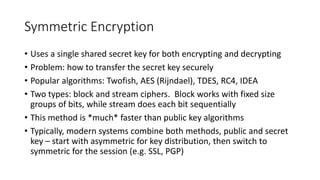 Symmetric Encryption
• Uses a single shared secret key for both encrypting and decrypting
• Problem: how to transfer the secret key securely
• Popular algorithms: Twofish, AES (Rijndael), TDES, RC4, IDEA
• Two types: block and stream ciphers. Block works with fixed size
groups of bits, while stream does each bit sequentially
• This method is *much* faster than public key algorithms
• Typically, modern systems combine both methods, public and secret
key – start with asymmetric for key distribution, then switch to
symmetric for the session (e.g. SSL, PGP)
 