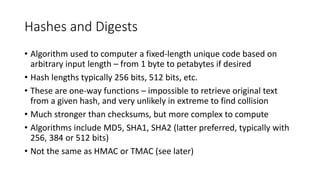 Hashes and Digests
• Algorithm used to computer a fixed-length unique code based on
arbitrary input length – from 1 byte to petabytes if desired
• Hash lengths typically 256 bits, 512 bits, etc.
• These are one-way functions – impossible to retrieve original text
from a given hash, and very unlikely in extreme to find collision
• Much stronger than checksums, but more complex to compute
• Algorithms include MD5, SHA1, SHA2 (latter preferred, typically with
256, 384 or 512 bits)
• Not the same as HMAC or TMAC (see later)
 