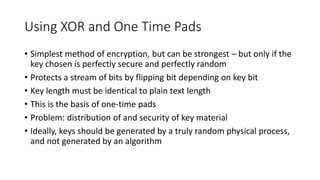 Using XOR and One Time Pads
• Simplest method of encryption, but can be strongest – but only if the
key chosen is perfectly secure and perfectly random
• Protects a stream of bits by flipping bit depending on key bit
• Key length must be identical to plain text length
• This is the basis of one-time pads
• Problem: distribution of and security of key material
• Ideally, keys should be generated by a truly random physical process,
and not generated by an algorithm
 
