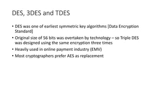 DES, 3DES and TDES
• DES was one of earliest symmetric key algorithms [Data Encryption
Standard]
• Original size of 56 bits was overtaken by technology – so Triple DES
was designed using the same encryption three times
• Heavily used in online payment industry (EMV)
• Most cryptographers prefer AES as replacement
 