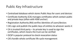 Public Key Infrastructure
• Centralized database which stores Public Keys for users and devices
• Certificate Authority (CA) manages certificates which contain public
and private keys (often with HSM anchor)
• Registration Authority (RA) verifies identities of users/devices
• CA’s sign and publish the public keys of entities to whoever wants it
• CA is trusted third party – its private key is used to sign the
certificates, which means the trust can be verified
• OCSP is popular protocol to check revocation status
• CA’s handle whole certificate life cycle management
 