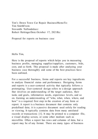 Tim’s Down Town Car Repair BusinessMemoTo:
Tim SmithFrom:
Sravanthi Nallandulacc:
Robert HettingerDate:October 17, 2021Re:
Proposal for reports on business case
Hello Tim,
Here is the proposal of reports which helps you in measuring
business profits, managing supplies/suppliers, customers, bids,
cost, and so forth. This proposal is made after analyzing your
business case thoroughly and some of the best practices have
been outlined.
For a successful business, forms and reports are key ingredients
to analyze financial status and performance. Designing forms
and reports is a user-centered activity that typically follows a
prototyping. User-centered design refers to a design approach
that involves an understanding of the target audience, their
tasks and goals, information needs, experience levels, and so
on. Gaining an understanding of “who, what, when, where, and
how” is a required first step in the creation of any form or
report. A report is a business document that contains only
predefined data; it is a passive document used solely for reading
or viewing. It typically contains data from many unrelated
records or transactions [1]. It may be printed to a computer file,
a visual display screen, or some other medium such as
microfilm. Often a report has rows and columns of data, but a
report may be of any format. There are many types of business
 
