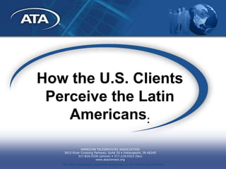 How the U.S. Clients
 Perceive the Latin
    Americans:

               AMERICAN TELESERVICES ASSOCIATION
    3815 River Crossing Parkway, Suite 20 • Indianapolis, IN 46240
             317.816.9336 (phone) • 317.218.0323 (fax)
                         www.ataconnect.org
   The ONLY association dedicated exclusively to the Teleservices channel
 