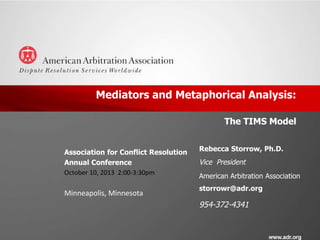 Mediators and Metaphorical Analysis:
The TIMS Model
Association for Conflict Resolution
Annual Conference
October 10, 2013 2:00-3:30pm

Minneapolis, Minnesota

Rebecca Storrow, Ph.D.

Vice President
American Arbitration Association
storrowr@adr.org

954-372-4341

 