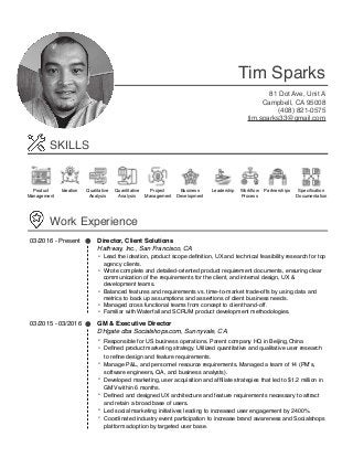  
Tim Sparks
81 Dot Ave, Unit A
Campbell, CA 95008
(408) 821-0575
tim.sparks33@gmail.com
SKILLS
Ideation Qualitative
Analysis
Quantitative
Analysis
Project
Management
Product
Management
Business
Development
Leadership Workﬂow
Process
Partnerships Speciﬁcation
Documentation
Work Experience
03/2016 - Present Director, Client Solutions
Hathway, Inc., San Francisco, CA
• Lead the ideation, product scope deﬁnition, UX and technical feasibility research for top
agency clients.
• Wrote complete and detailed-oriented product requirement documents, ensuring clear
communication of the requirements for the client, and internal design, UX &
development teams.
• Balanced features and requirements vs. time-to-market trade-offs by using data and
metrics to back up assumptions and assertions of client business needs.
• Managed cross functional teams from concept to client hand-off.
• Familiar with Waterfall and SCRUM product development methodologies.
03/2015 - 03/2016 GM & Executive Director
DHgate dba Socialshops.com, Sunnyvale, CA
• Responsible for US business operations. Parent company HQ in Beijing,China
• Deﬁned product marketing strategy. Utilized quantitative and qualitative user research
to reﬁne design and feature requirements.
• Manage P&L, and personnel resource requirements. Managed a team of 14 (PM’s,
software engineers, QA, and business analysts).
• Developed marketing, user acquisition and afﬁliate strategies that led to $1.2 million in
GMV within 6 months.
• Deﬁned and designed UX architecture and feature requirements necessary to attract
and retain a broad base of users.
• Led social marketing initiatives leading to increased user engagement by 2400%.
• Coordinated industry event participation to increase brand awareness and Socialshops
platform adoption by targeted user base.
 