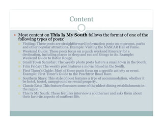 Content
  Most content on This Is My South follows the format of one of the

following types of posts:
 
 

 
 
 
 
 
 

Visiting: These posts are straightforward information posts on museums, parks
and other popular attractions. Example: Visiting the NASCAR Hall of Fame.
Weekend Guide: These posts focus on a quick weekend itinerary for a
destination, including places to sleep and eat and things to do. Example:
Weekend Guide to Baton Rouge.
Small Town Saturday: The weekly photo posts feature a small town in the South.
Film Friday: The weekly post features a movie filmed in the South.
First Timer’s Guide: Most of these posts focus on a specific activity or event.
Example: First Timer’s Guide to the Peachtree Road Race.
Southern Stays: This style of post features a type of accommodation, whether it
be hotel, hostel, campground or rental property.
Classic Eats: This feature discusses some of the oldest dining establishments in
the region.
This Is My South: These features interview a southerner and asks them about
their favorite aspects of southern life.

 