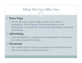 What We Can Offer You
  Press Trips
  We do often go on press trips to learn more about a
destination. We do require that transportation to the
destination is covered. We can discuss expectations of content
beforehand.
  Advertising
  Your destination or company can be featured in a banner ad
for a three month time frame.
  Giveaways
  Our readers love to receive souvenirs and vouchers for when
they are traveling to your destination.

 