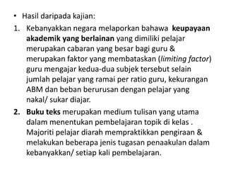 • Hasil daripada kajian:
1. Kebanyakkan negara melaporkan bahawa keupayaan
   akademik yang berlainan yang dimiliki pelajar
   merupakan cabaran yang besar bagi guru &
   merupakan faktor yang membataskan (limiting factor)
   guru mengajar kedua-dua subjek tersebut selain
   jumlah pelajar yang ramai per ratio guru, kekurangan
   ABM dan beban berurusan dengan pelajar yang
   nakal/ sukar diajar.
2. Buku teks merupakan medium tulisan yang utama
   dalam menentukan pembelajaran topik di kelas .
   Majoriti pelajar diarah mempraktikkan pengiraan &
   melakukan beberapa jenis tugasan penaakulan dalam
   kebanyakkan/ setiap kali pembelajaran.
 