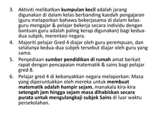3. Aktiviti melibatkan kumpulan kecil adalah jarang
   digunakan di dalam kelas berbanding kaedah pengajaran
   (guru melaporkan bahawa bekerjasama di dalam kelas-
   guru mengajar & pelajar bekerja secara individu dengan
   bantuan guru adalah paling kerap digunakan) bagi kedua-
   dua subjek, merentasi negara.
4. Majoriti pelajar Gred 4 diajar oleh guru perempuan, dan
   selalunya kedua-dua subjek tersebut diajar oleh guru yang
   sama.
5. Penyediaan sumber pendidikan di rumah amat berkait
   rapat dengan pencapaian matematik & sains bagi pelajar
   gred 8.
6. Pelajar gred 4 di kebanyakkan negara melaporkan: Masa
   yang diperuntukkan oleh mereka untuk membuat
   matematik adalah hampir sejam, manakala kira-kira
   setengah jam hingga sejam masa dihabiskan secara
   purata untuk mengulangkaji subjek Sains di luar waktu
   persekolahan.
 