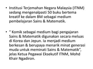 • Institusi Terjemahan Negara Malaysia (ITNM)
  sedang mengenalpasti 50 buku bertema
  kreatif ke dalam BM sebagai medium
  pembelajaran Sains & Matematik.

• “ Komik sebagai medium bagi pengajaran
  Sains & Matematik digunakan secara meluas
  di Korea dan Jepun. Ia menjadi medium
  berkesan & berupaya menarik minat generasi
  muda untuk meminati Sains & Matematik”,
  jelas Ketua Pegawai Eksekutif ITNM, Mohd
  Khair Ngadiron.
 