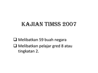 KAJIAN TIMSS 2007

 Melibatkan 59 buah negara
 Melibatkan pelajar gred 8 atau
  tingkatan 2.
 