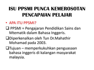 ISU PPSMI PUNCA KEMEROSOTAN
      PENCAPAIAN PELAJAR
• APA ITU PPSMI?
 PPSMI = Pengajaran Pendidikan Sains dan
  Mtematik dalam Bahasa Inggeris.
Diperkenalkan oleh Tun Dr.Mahathir
  Mohamad pada 2003.
Tujuan – memperkukuhkan penguasaan
  bahasa inggeris di kalangan masyarakat
  malaysia.
 