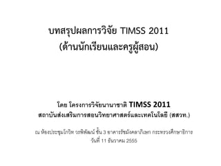 บทสรุปผลการวิจัย TIMSS 2011
        (ด้านนักเรียนและครูผู้สอน)



       โดย โครงการวิจัยนานาชาติ TIMSS 2011
 สถาบันส่งเสริมการสอนวิทยาศาสตร์และเทคโนโลยี (สสวท.)
ณ ห้องประชุมโกวิท วรพิพัฒน์ ชั้น 3 อาคารรัชมังคลาภิเษก กระทรวงศึกษาธิการ
                         วันที่ 11 ธันวาคม 2555
 