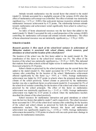 M. Najib, Rohani & Ebrahim / Journal Educational Psychology and Counseling (2011) 294
Attitude towards mathematics was the second factor that entered to the model
(model 2). Attitude accounted for a negligible amount of the variance (0.69) when the
effect of mathematics self-concept was controlled. The effect of attitude was statistically
significant (γ20 = 6.72, p < 0.001). One scale-point increase in positive attitude towards
mathematics increases achievement by 6.72 points. The relationship between attitude
towards mathematics and achievement varied significantly from school to school (u2j=
47.86, p < 0.05).
An index of home educational resources was the last factor that added to the
model (model 3). Model 3 accounted for only a small proportion of the variance (0.002)
controlling for mathematics self-concept and attitude towards mathematics. The effect
of home educational resources was not statistically significant (γ30 = 3.70, p > 0.05).
School-level models
Research question 3: How much of the school-level variance in achievement of
Malaysian students is associated with school climate, school resources, good
attendance at school and the location of the school factors?
The location of the school was the first factor added to the model (model 4). The
contribution of this factor to the school-level variance was 5%. The effect of the
location of the school was statistically significant (γ01= 25.19, p < 0.05). This indicated
that students from urban schools achieved higher scores in mathematics than their peers
from rural schools by 25.19 points.
School climate as perceived by the school principals was the second factor that
added to the model (model 5). This model accounted for 4.77% of the school-level
variance after controlling for the location of the school. Mathematics achievement
affected significantly by this factor (γ02= 19.97, p < 0.05). Average mathematics
achievement was higher by 19.97 points in schools where the principals described the
climate of the school positively. School climate as perceived by the mathematics
teachers was also a significant factor on achievement (model 6). It accounted for 5% of
the school-level variance controlling for the location of the school and school climate as
perceived by the school principals. The effect of this factor on mathematics
achievement was statistically significant (γ03 = 21.47, p < 0.05). Average mathematics
achievement was higher by 21.47 points in schools where the mathematics teachers
described the climate of the school positively.
School resources for mathematics instruction and good attendance at school
were the last two factors that added to model 7 and 8, respectively. The school resources
factor accounted for 3.78% of the school-level variance after controlling for the location
of the school and school climate as perceived by both the school principals and
mathematics teachers. The association between this factor and mathematics
achievement was significantly negative (γ04 = -13.92, p < 0.05). Average mathematics
achievement decreased by 13.92 points in schools with one scale-point more shortage in
resources for mathematics instruction.
 