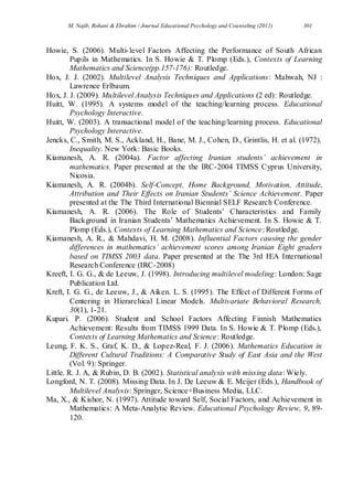 M. Najib, Rohani & Ebrahim / Journal Educational Psychology and Counseling (2011) 301
Howie, S. (2006). Multi-level Factors Affecting the Performance of South African
Pupils in Mathematics. In S. Howie & T. Plomp (Eds.), Contexts of Learning
Mathematics and Science(pp.157-176): Routledge.
Hox, J. J. (2002). Multilevel Analysis Techniques and Applications: Mahwah, NJ :
Lawrence Erlbaum.
Hox, J. J. (2009). Multilevel Analysis Techniques and Applications (2 ed): Routledge.
Huitt, W. (1995). A systems model of the teaching/learning process. Educational
Psychology Interactive.
Huitt, W. (2003). A transactional model of the teaching/learning process. Educational
Psychology Interactive.
Jencks, C., Smith, M. S., Ackland, H., Bane, M. J., Cohen, D., Grintlis, H. et al. (1972).
Inequality. New York: Basic Books.
Kiamanesh, A. R. (2004a). Factor affecting Iranian students’ achievement in
mathematics. Paper presented at the the IRC-2004 TIMSS Cyprus University,
Nicosia.
Kiamanesh, A. R. (2004b). Self-Concept, Home Background, Motivation, Attitude,
Attribution and Their Effects on Iranian Students’ Science Achievement. Paper
presented at the The Third International Biennial SELF Research Conference.
Kiamanesh, A. R. (2006). The Role of Students’ Characteristics and Family
Background in Iranian Students’ Mathematics Achievement. In S. Howie & T.
Plomp (Eds.), Contexts of Learning Mathematics and Science: Routledge.
Kiamanesh, A. R., & Mahdavi, H. M. (2008). Influential Factors causing the gender
differences in mathematics’ achievement scores among Iranian Eight graders
based on TIMSS 2003 data. Paper presented at the The 3rd IEA International
Research Conference (IRC-2008)
Kreeft, I. G. G., & de Leeuw, J. (1998). Introducing multilevel modeling: London: Sage
Publication Ltd.
Kreft, I. G. G., de Leeuw, J., & Aiken. L. S. (1995). The Effect of Different Forms of
Centering in Hierarchical Linear Models. Multivariate Behavioral Research,
30(1), 1-21.
Kupari. P. (2006). Student and School Factors Affecting Finnish Mathematics
Achievement: Results from TIMSS 1999 Data. In S. Howie & T. Plomp (Eds.),
Contexts of Learning Mathematics and Science: Routledge.
Leung, F. K. S., Graf, K. D., & Lopez-Real, F. J. (2006). Mathematics Education in
Different Cultural Traditions: A Comparative Study of East Asia and the West
(Vol. 9): Springer.
Little. R. J. A, & Rubin, D. B. (2002). Statistical analysis with missing data: Wiely.
Longford, N. T. (2008). Missing Data. In J. De Leeuw & E. Meijer (Eds.), Handbook of
Multilevel Analysis: Springer, Science+Business Media, LLC.
Ma, X., & Kishor, N. (1997). Attitude toward Self, Social Factors, and Achievement in
Mathematics: A Meta-Analytic Review. Educational Psychology Review, 9, 89-
120.
 