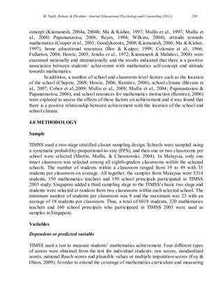 M. Najib, Rohani & Ebrahim / Journal Educational Psychology and Counseling (2011) 289
concept (Kiamanesh, 2004a, 2004b; Ma & Kishor, 1997; Mullis et al., 1997; Mullis et
al., 2000; Papanastasiou, 2008; Reyes, 1984; Wilkins, 2004), attitude towards
mathematics (Cooper et al., 2001; Goodykoontz, 2008; Kiamanesh, 2006; Ma & Kishor,
1997), home educational resources (Bos & Kuiper, 1999; Coleman et al., 1966;
Fullarton, 2004; Howie, 2003; Jencks et al., 1972; Kiamanesh & Mahdavi, 2008) were
examined nationally and internationally and the results indicated that there is a positive
association between students’ achievemnt with mathematics self-concept and attitude
towards mathematics.
In addition, a number of school and classroom-level factors such as the location
of the school (Chepete, 2008; Howie, 2006; Ramírez, 2006), school climate (Bevans et
al., 2007; Cohen et al.,2009; Mullis et al., 2008; Mullis et al., 2004; Papanastasiou &
Papanastasiou, 2006), and school resources for mathematics instruction (Ramírez, 2006)
were explored to assess the effects of these factors on achievement and it was found that
there is a positive relationship between achievement with the location of the school and
school climate.
4.0 METHODOLOGY
Sample
TIMSS used a two-stage stratified cluster sampling design. Schools were sampled using
a systematic probability-proportional-to-size (PPS), and then one or two classrooms per
school were selected (Martin, Mullis, & Chrostowski, 2004). In Malaysia, only one
intact classroom was selected among all eighth-graders classrooms within the selected
schools. The number of students within a classroom ranged from 19 to 49 with 35
students per classroom on average. All together, the samples from Malaysia were 5314
students, 150 mathematics teachers and 150 school principals participated in TIMSS
2003 study. Singapore added a third sampling stage to the TIMSS’s basic two stage and
students were selected at random from two classrooms within each selected school. The
minimum number of students per classroom was 8 and the maximum was 23 with an
average of 18 students per classroom. Thus, a total of 6018 students, 320 mathematics
teachers and 160 school principals who participated in TIMSS 2003 were used as
samples in Singapore.
Variables
Dependent or predicted variable
TIMSS used a test to measure students’ mathematics achievement. Four different types
of scores were obtained from the test for individual students: raw scores, standardized
scores, national Rasch scores and plausible values or multiple imputation scores (Foy &
Olson, 2009). In order to extend the coverage of mathematics curriculum and measuring
 