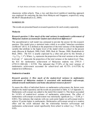 M. Najib, Rohani & Ebrahim / Journal Educational Psychology and Counseling (2011) 293
classrooms within schools. Thus, a two and three-level multilevel modeling approach
was employed for analyzing the data from Malaysia and Singapore, respectively using
HLM6.07 (Raudenbush et al., 2004).
5.0 RESULTS
The results are presented based on research questions for each country separately.
Malaysia
Research question 1: How much of the total variance in mathematics achievement of
Malaysian students accounted for student and school-level differences?
The unconditional or null model was estimated to provide the answer for this research
question. This model gives a statistical index which is so-called “intraclass correlation
coefficient” (ICC). It is defined as the proportion of the total variance of the dependent
variable that attribute to the higher level of the model which is school in the present
study (Browne & Rasbash, 2004; Field, 2009; Heck & Thomas, 2000; Raudenbush &
Bryk, 2002). The ICC is usually expressed by ρ (rho) and given by this formula 
= ). Where, represents the proportion of the total variance at the school
level and represents the proportion of the total variance at the student level. Thus,
the ICC for mathematics achievement of Malaysian students was 2793.31 /
(2793.31+2083.40) = 0.5728. This indicated that 57.28% of the total variance of
mathematics achievement accounted for school-level and 42.72% (1-0.5728) by
student-level differences.
Student-level models
Research question 2: How much of the student-level variance in mathematics
achievement of Malaysian students is associated with mathematics self-concept,
attitude towards mathematics and home educational resources factors?
To assess the effect of individual factors on mathematics achievement, the factors were
added to the model separately and the results are presented in Table A.1 of Appendix A.
Mathematics self-concept was added to the model first (model 1). This factor accounted
for 14.36% of student-level variance of mathematics achievement. The effect of
mathematics self-concept on achievement was statistically significant (γ10 = 32.08, p <
0.001). This indicates that students with one scale-point higher on self-concept tend to
achieve 32 points higher in mathematics. Mathematics self-concept served as a random
effect and the result indicated that the relationship between self-concept and
mathematics achievement varied significantly from school to school (u1j= 75.28, p <
0.05).
 