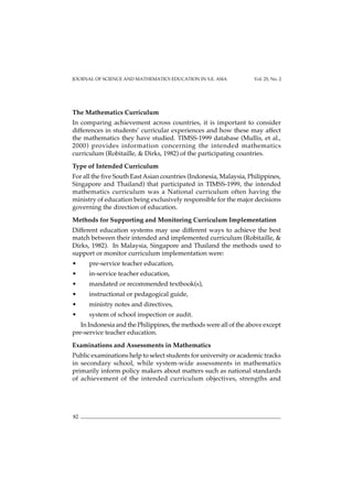JOURNAL OF SCIENCE AND MATHEMATICS EDUCATION IN S.E. ASIA Vol. 25, No. 2
82
The Mathematics Curriculum
In comparing achievement across countries, it is important to consider
differences in students’ curricular experiences and how these may affect
the mathematics they have studied. TIMSS-1999 database (Mullis, et al.,
2000) provides information concerning the intended mathematics
curriculum (Robitaille, & Dirks, 1982) of the participating countries.
Type of Intended Curriculum
For all the five South EastAsian countries (Indonesia, Malaysia, Philippines,
Singapore and Thailand) that participated in TIMSS-1999, the intended
mathematics curriculum was a National curriculum often having the
ministry of education being exclusively responsible for the major decisions
governing the direction of education.
Methods for Supporting and Monitoring Curriculum Implementation
Different education systems may use different ways to achieve the best
match between their intended and implemented curriculum (Robitaille, &
Dirks, 1982). In Malaysia, Singapore and Thailand the methods used to
support or monitor curriculum implementation were:
• pre-service teacher education,
• in-service teacher education,
• mandated or recommended textbook(s),
• instructional or pedagogical guide,
• ministry notes and directives,
• system of school inspection or audit.
In Indonesia and the Philippines, the methods were all of the above except
pre-service teacher education.
Examinations and Assessments in Mathematics
Public examinations help to select students for university or academic tracks
in secondary school, while system-wide assessments in mathematics
primarily inform policy makers about matters such as national standards
of achievement of the intended curriculum objectives, strengths and
 