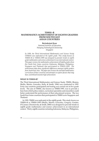 JOURNAL OF SCIENCE AND MATHEMATICS EDUCATION IN S.E. ASIA Vol. 25, No. 2
66
TIMSS -R
MATHEMATICS ACHIEVEMENT OF EIGHTH GRADERS
FROM SOUTH EAST
ASIAN COUNTRIES
Berinderjeet Kaur
National Institute of Education
Nanyang Technological University
Singapore
In 1999, the Third International Mathematics and Science Study
(TIMSS) was replicated at the eighth grade. This study known as
TIMSS–R or TIMSS-1999 was designed to provide trends in eighth
grade mathematics and science achievement in an international context.
This paper reviews the mathematics achievement of Eighth graders from
five South East Asian countries (Indonesia, Malaysia, Philippines,
Singapore and Thailand) that participated in TIMSS-1999. The
achievement data show significant differences amongst eighth graders
from South East Asia. The paper also reviews the intended mathematics
curriculum of these countries and attempts to explore factors that may
have contributed towards high achievement.
WHAT IS TIMSS-R?
The Third International Mathematics and Science Study, TIMSS, (Beaton,
Mullis, Martin, Gonzalez, Kelly, & Smith, 1996) was conducted in 1995.
Forty-one countries participated and testing was carried out at five grade
levels. The aim of TIMSS, also known as TIMSS-1995, was to provide a
base from which policy makers, curriculum specialists and researchers could
better understand the performance of their educational systems. The two
South East Asian countries that participated in TIMSS were Singapore and
Thailand.
In 1999, TIMSS was replicated at the eighth grade. This study known as
TIMSS–R or TIMSS-1999 (Mullis, Martin, Gonzalez, Gregory, Garden,
O’Conner, Chrostowski, & Smith, 2000) was designed to provide trends in
eighth grade mathematics and science achievement in an international
context. Thirty-eighth countries including Indonesia, Malaysia, Philippines,
 