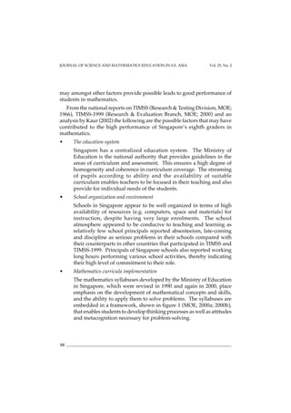 JOURNAL OF SCIENCE AND MATHEMATICS EDUCATION IN S.E. ASIA Vol. 25, No. 2
88
may amongst other factors provide possible leads to good performance of
students in mathematics.
From the national reports on TIMSS (Research & Testing Division, MOE;
1966), TIMSS-1999 (Research & Evaluation Branch, MOE; 2000) and an
analysis by Kaur (2002) the following are the possible factors that may have
contributed to the high performance of Singapore’s eighth graders in
mathematics.
• The education system
Singapore has a centralized education system. The Ministry of
Education is the national authority that provides guidelines in the
areas of curriculum and assessment. This ensures a high degree of
homogeneity and coherence in curriculum coverage. The streaming
of pupils according to ability and the availability of suitable
curriculum enables teachers to be focused in their teaching and also
provide for individual needs of the students.
• School organization and environment
Schools in Singapore appear to be well organized in terms of high
availability of resources (e.g. computers, space and materials) for
instruction, despite having very large enrolments. The school
atmosphere appeared to be conducive to teaching and learning as
relatively few school principals reported absenteeism, late-coming
and discipline as serious problems in their schools compared with
their counterparts in other countries that participated in TIMSS and
TIMSS-1999. Principals of Singapore schools also reported working
long hours performing various school activities, thereby indicating
their high level of commitment to their role.
• Mathematics curricula implementation
The mathematics syllabuses developed by the Ministry of Education
in Singapore, which were revised in 1990 and again in 2000, place
emphasis on the development of mathematical concepts and skills,
and the ability to apply them to solve problems. The syllabuses are
embedded in a framework, shown in figure 1 (MOE, 2000a; 2000b),
that enables students to develop thinking processes as well as attitudes
and metacognition necessary for problem-solving.
 