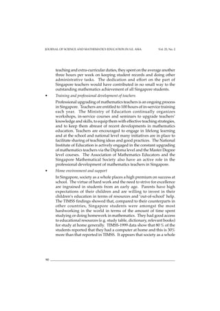 JOURNAL OF SCIENCE AND MATHEMATICS EDUCATION IN S.E. ASIA Vol. 25, No. 2
90
teaching and extra-curricular duties, they spent on the average another
three hours per week on keeping student records and doing other
administrative tasks. The dedication and effort on the part of
Singapore teachers would have contributed in no small way to the
outstanding mathematics achievement of all Singapore students.
• Training and professional development of teachers
Professional upgrading of mathematics teachers is an ongoing process
in Singapore. Teachers are entitled to 100 hours of in-service training
each year. The Ministry of Education continually organizes
workshops, in-service courses and seminars to upgrade teachers’
knowledge and skills, to equip them with effective teaching strategies,
and to keep them abreast of recent developments in mathematics
education. Teachers are encouraged to engage in lifelong learning
and at the school and national level many initiatives are in place to
facilitate sharing of teaching ideas and good practices. The National
Institute of Education is actively engaged in the constant upgrading
of mathematics teachers via the Diploma level and the Master Degree
level courses. The Association of Mathematics Educators and the
Singapore Mathematical Society also have an active role in the
professional development of mathematics teachers in Singapore.
• Home environment and support
In Singapore, society as a whole places a high premium on success at
school. The virtue of hard work and the need to strive for excellence
are ingrained in students from an early age. Parents have high
expectations of their children and are willing to invest in their
children’s education in terms of resources and ‘out-of-school’ help.
The TIMSS findings showed that, compared to their counterparts in
other countries, Singapore students were amongst the most
hardworking in the world in terms of the amount of time spent
studying or doing homework in mathematics. They had good access
to educational resources (e.g. study table, dictionary, relevant books)
for study at home generally. TIMSS-1999 data show that 80 % of the
students reported that they had a computer at home and this is 30%
more than that reported in TIMSS. It appears that society as a whole
 