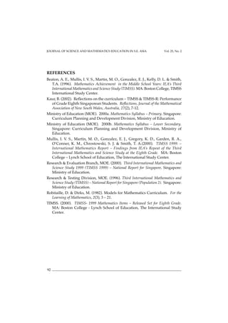 JOURNAL OF SCIENCE AND MATHEMATICS EDUCATION IN S.E. ASIA Vol. 25, No. 2
92
REFERENCES
Beaton, A. E., Mullis, I. V. S., Martin, M. O., Gonzalez, E. J., Kelly, D. L. & Smith,
T.A. (1996). Mathematics Achievement in the Middle School Years: IEA’s Third
International Mathematics and Science Study (TIMSS). MA: Boston College, TIMSS
International Study Center.
Kaur, B. (2002). Reflections on the curriculum – TIMSS & TIMSS-R: Performance
of Grade Eighth Singaporean Students. Reflections, Journal of the Mathematical
Association of New South Wales, Australia, 27(2), 7-12.
Ministry of Education (MOE). 2000a. Mathematics Syllabus – Primary. Singapore:
Curriculum Planning and Development Division, Ministry of Education.
Ministry of Education (MOE). 2000b. Mathematics Syllabus – Lower Secondary.
Singapore: Curriculum Planning and Development Division, Ministry of
Education.
Mullis, I. V. S., Martin, M. O., Gonzalez, E. J., Gregory, K. D., Garden, R. A.,
O’Conner, K. M., Chrostowski, S. J. & Smith, T. A.(2000). TIMSS 1999: –
International Mathematics Report – Findings from IEA’s Repeat of the Third
International Mathematics and Science Study at the Eighth Grade. MA: Boston
College – Lynch School of Education, The International Study Center.
Research & Evaluation Branch, MOE. (2000). Third International Mathematics and
Science Study 1999 (TIMSS 1999) – National Report for Singapore. Singapore:
Ministry of Education.
Research & Testing Division, MOE. (1996). Third International Mathematics and
Science Study (TIMSS) – National Report for Singapore (Population 2). Singapore:
Ministry of Education.
Robitaille, D. & Dirks, M. (1982). Models for Mathematics Curriculum. For the
Learning of Mathematics, 2(3), 3 – 21.
TIMSS. (2000). TIMSS- 1999 Mathematics Items – Released Set for Eighth Grade.
MA: Boston College - Lynch School of Education, The International Study
Center.
 