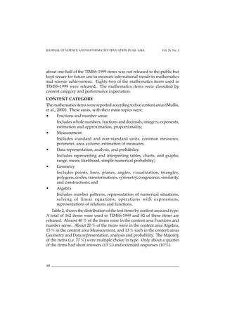JOURNAL OF SCIENCE AND MATHEMATICS EDUCATION IN S.E. ASIA Vol. 25, No. 2
68
about one-half of the TIMSS-1999 items was not released to the public but
kept secure for future use to measure international trends in mathematics
and science achievement. Eighty-two of the mathematics items used in
TIMSS-1999 were released. The mathematics items were classified by
content category and performance expectation.
CONTENT CATEGORY
The mathematics items were reported according to five content areas (Mullis,
et al., 2000). These areas, with their main topics were:
• Fractions and number sense
Includes whole numbers, fractions and decimals, integers, exponents,
estimation and approximation, proportionality;
• Measurement
Includes standard and non-standard units, common measures,
perimeter, area, volume, estimation of measures;
• Data representation, analysis, and probability
Includes representing and interpreting tables, charts, and graphs;
range, mean; likelihood, simple numerical probability;
• Geometry
Includes points, lines, planes, angles, visualization, triangles,
polygons, circles, transformations, symmetry, congruence, similarity,
and constructions; and
• Algebra
Includes number patterns, representation of numerical situations,
solving of linear equations, operations with expressions,
representations of relations and functions.
Table 2, shows the distribution of the test items by content area and type.
A total of 162 items were used in TIMSS-1999 and 82 of these items are
released. Almost 40 % of the items were in the content area Fractions and
number sense. About 20 % of the items were in the content area Algebra,
15 % in the content area Measurement, and 13 % each in the content areas
Geometry and Data representation, analysis and probability. The Majority
of the items (i.e. 77 %) were multiple choice in type. Only about a quarter
of the items had short answers (13 %) and extended responses (10 %).
 