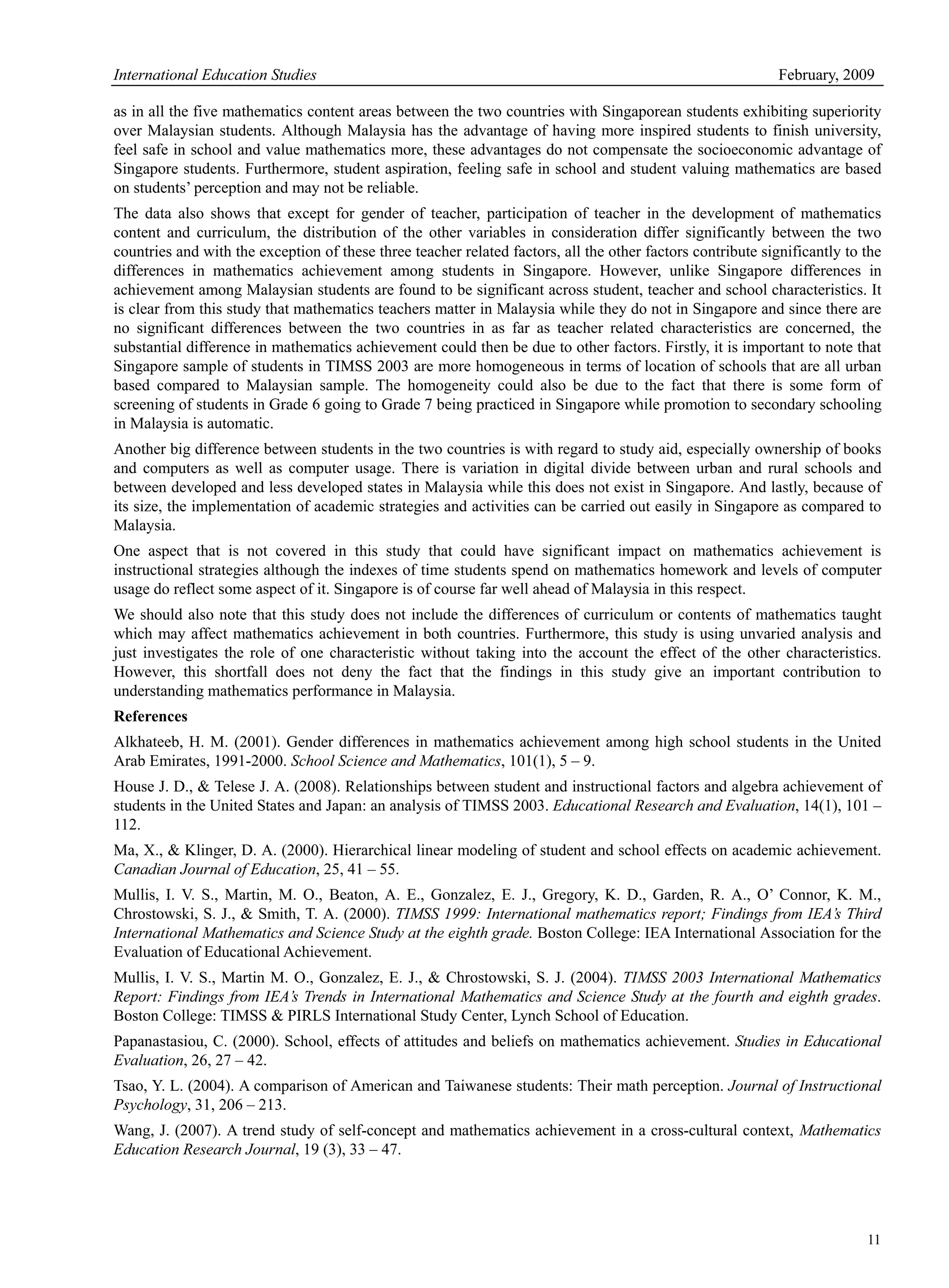 International Education Studies February, 2009
11
as in all the five mathematics content areas between the two countries with Singaporean students exhibiting superiority
over Malaysian students. Although Malaysia has the advantage of having more inspired students to finish university,
feel safe in school and value mathematics more, these advantages do not compensate the socioeconomic advantage of
Singapore students. Furthermore, student aspiration, feeling safe in school and student valuing mathematics are based
on students’ perception and may not be reliable.
The data also shows that except for gender of teacher, participation of teacher in the development of mathematics
content and curriculum, the distribution of the other variables in consideration differ significantly between the two
countries and with the exception of these three teacher related factors, all the other factors contribute significantly to the
differences in mathematics achievement among students in Singapore. However, unlike Singapore differences in
achievement among Malaysian students are found to be significant across student, teacher and school characteristics. It
is clear from this study that mathematics teachers matter in Malaysia while they do not in Singapore and since there are
no significant differences between the two countries in as far as teacher related characteristics are concerned, the
substantial difference in mathematics achievement could then be due to other factors. Firstly, it is important to note that
Singapore sample of students in TIMSS 2003 are more homogeneous in terms of location of schools that are all urban
based compared to Malaysian sample. The homogeneity could also be due to the fact that there is some form of
screening of students in Grade 6 going to Grade 7 being practiced in Singapore while promotion to secondary schooling
in Malaysia is automatic.
Another big difference between students in the two countries is with regard to study aid, especially ownership of books
and computers as well as computer usage. There is variation in digital divide between urban and rural schools and
between developed and less developed states in Malaysia while this does not exist in Singapore. And lastly, because of
its size, the implementation of academic strategies and activities can be carried out easily in Singapore as compared to
Malaysia.
One aspect that is not covered in this study that could have significant impact on mathematics achievement is
instructional strategies although the indexes of time students spend on mathematics homework and levels of computer
usage do reflect some aspect of it. Singapore is of course far well ahead of Malaysia in this respect.
We should also note that this study does not include the differences of curriculum or contents of mathematics taught
which may affect mathematics achievement in both countries. Furthermore, this study is using unvaried analysis and
just investigates the role of one characteristic without taking into the account the effect of the other characteristics.
However, this shortfall does not deny the fact that the findings in this study give an important contribution to
understanding mathematics performance in Malaysia.
References
Alkhateeb, H. M. (2001). Gender differences in mathematics achievement among high school students in the United
Arab Emirates, 1991-2000. School Science and Mathematics, 101(1), 5 – 9.
House J. D., & Telese J. A. (2008). Relationships between student and instructional factors and algebra achievement of
students in the United States and Japan: an analysis of TIMSS 2003. Educational Research and Evaluation, 14(1), 101 –
112.
Ma, X., & Klinger, D. A. (2000). Hierarchical linear modeling of student and school effects on academic achievement.
Canadian Journal of Education, 25, 41 – 55.
Mullis, I. V. S., Martin, M. O., Beaton, A. E., Gonzalez, E. J., Gregory, K. D., Garden, R. A., O’ Connor, K. M.,
Chrostowski, S. J., & Smith, T. A. (2000). TIMSS 1999: International mathematics report; Findings from IEA’s Third
International Mathematics and Science Study at the eighth grade. Boston College: IEA International Association for the
Evaluation of Educational Achievement.
Mullis, I. V. S., Martin M. O., Gonzalez, E. J., & Chrostowski, S. J. (2004). TIMSS 2003 International Mathematics
Report: Findings from IEA’s Trends in International Mathematics and Science Study at the fourth and eighth grades.
Boston College: TIMSS & PIRLS International Study Center, Lynch School of Education.
Papanastasiou, C. (2000). School, effects of attitudes and beliefs on mathematics achievement. Studies in Educational
Evaluation, 26, 27 – 42.
Tsao, Y. L. (2004). A comparison of American and Taiwanese students: Their math perception. Journal of Instructional
Psychology, 31, 206 – 213.
Wang, J. (2007). A trend study of self-concept and mathematics achievement in a cross-cultural context, Mathematics
Education Research Journal, 19 (3), 33 – 47.
 