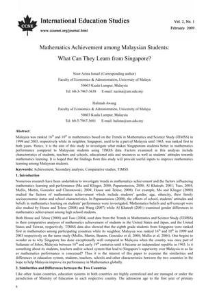 Vol. 2, No. 1 International Education Studies
8
Mathematics Achievement among Malaysian Students:
What Can They Learn from Singapore?
Noor Azina Ismail (Corresponding author)
Faculty of Economics & Administration, University of Malaya
50603 Kuala Lumpur, Malaysia
Tel: 60-3-7967-3638 E-mail: nazina@um.edu.my
Halimah Awang
Faculty of Economics & Administration, University of Malaya
50603 Kuala Lumpur, Malaysia
Tel: 60-3-7967-3601 E-mail: halima@um.edu.my
Abstract
Malaysia was ranked 16th
and 10th
in mathematics based on the Trends in Mathematics and Science Study (TIMSS) in
1999 and 2003, respectively while its neighbor, Singapore, used to be a part of Malaysia until 1965, was ranked first in
both years. Hence, it is the aim of this study to investigate what makes Singaporean students better in mathematics
performance compared to Malaysian students using TIMSS data. Factors examined in this analysis include
characteristics of students, teachers and schools, educational aids and resources as well as students’ attitudes towards
mathematics learning. It is hoped that the findings from this study will provide useful inputs to improve mathematics
learning among Malaysian students.
Keywords: Achievement, Secondary analysis, Comparative studies, TIMSS
1. Introduction
Numerous research have been undertaken to investigate trends in mathematics achievement and the factors influencing
mathematics learning and performance (Ma and Klinger, 2000; Papanastasiou, 2000; Al Khateeb, 2001; Tsao, 2004;
Mullis, Martin, Gonzalez and Chrostowski, 2004; House and Telese, 2008). For example, Ma and Klinger (2000)
studied the factors of mathematics achievement which include students’ gender, age, ethnicity, their family
socioeconomic status and school characteristics. In Papanastasiou (2000), the effects of school, students’ attitudes and
beliefs in mathematics learning on students’ performance were investigated. Mathematics beliefs and self-concept were
also studied by House and Telese (2008) and Wang (2007) while Al Khateeb (2001) examined gender differences in
mathematics achievement among high school students.
Both House and Telese (2008) and Tsao (2004) used data from the Trends in Mathematics and Science Study (TIMSS)
in their comparative analyses of mathematics achievement of students in the United States and Japan, and the United
States and Taiwan, respectively. TIMSS data also showed that the eighth grade students from Singapore were ranked
first in mathematics among participating countries while its neighbor, Malaysia was ranked 16th
and 10th
in 1999 and
2003 respectively on the same study (Mullis, Martin, Beaton, Gonzalez et al, 2000; Mullis et al, 2004). One begins to
wonder as to why Singapore has done exceptionally well compared to Malaysia when the country was once part of
Sultanate of Johor, Malaysia between 16th
and early 19th
centuries until it became an independent republic in 1965. Is it
something about its students, teachers and/or school system that lead to Singapore’s superiority over Malaysia in as far
as mathematics performance is concerned? Thus it is the interest of this paper to examine the similarities and
differences in education system, students, teachers, schools and other characteristics between the two countries in the
hope to help Malaysia improve its performance in Mathematics globally.
2. Similarities and Differences between the Two Countries
Like other Asian countries, education systems in both countries are highly centralized and are managed or under the
jurisdiction of Ministry of Education in each respective country. The admission age to the first year of primary
 