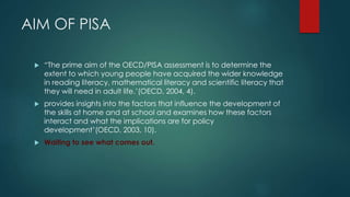 AIM OF PISA 
 “The prime aim of the OECD/PISA assessment is to determine the 
extent to which young people have acquired the wider knowledge 
in reading literacy, mathematical literacy and scientific literacy that 
they will need in adult life.’(OECD, 2004, 4). 
 provides insights into the factors that influence the development of 
the skills at home and at school and examines how these factors 
interact and what the implications are for policy 
development’(OECD, 2003, 10). 
 Waiting to see what comes out. 
 
