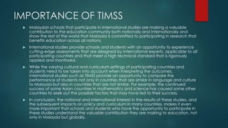 IMPORTANCE OF TIMSS 
 Malaysian schools that participate in international studies are making a valuable 
contribution to the education community both nationally and internationally and 
show the rest of the world that Malaysia is committed to participating in research that 
benefits education across all nations. 
 International studies provide schools and students with an opportunity to experience 
cutting-edge assessments that are designed by international experts, applicable to all 
participating countries and that meet a high technical standard that is rigorously 
applied and monitored. 
 While the varying cultural and curriculum settings of participating countries and 
students need to be taken into account when interpreting the outcomes, 
international studies such as TIMSS provide an opportunity to compare the 
performance of students not only in countries that are similar in language and culture 
to Malaysia but also in countries that are not similar. For example, the continued 
success of some Asian countries in mathematics and science has caused some other 
countries to seek out the possible factors that may have led to their success. 
 In conclusion, the national and international interest in the results of these studies, and 
the subsequent impacts on policy and curriculum in many countries, makes it even 
more important that schools and students who have the opportunity to participate in 
these studies understand the valuable contribution they are making to education, not 
only in Malaysia but globally. 
 