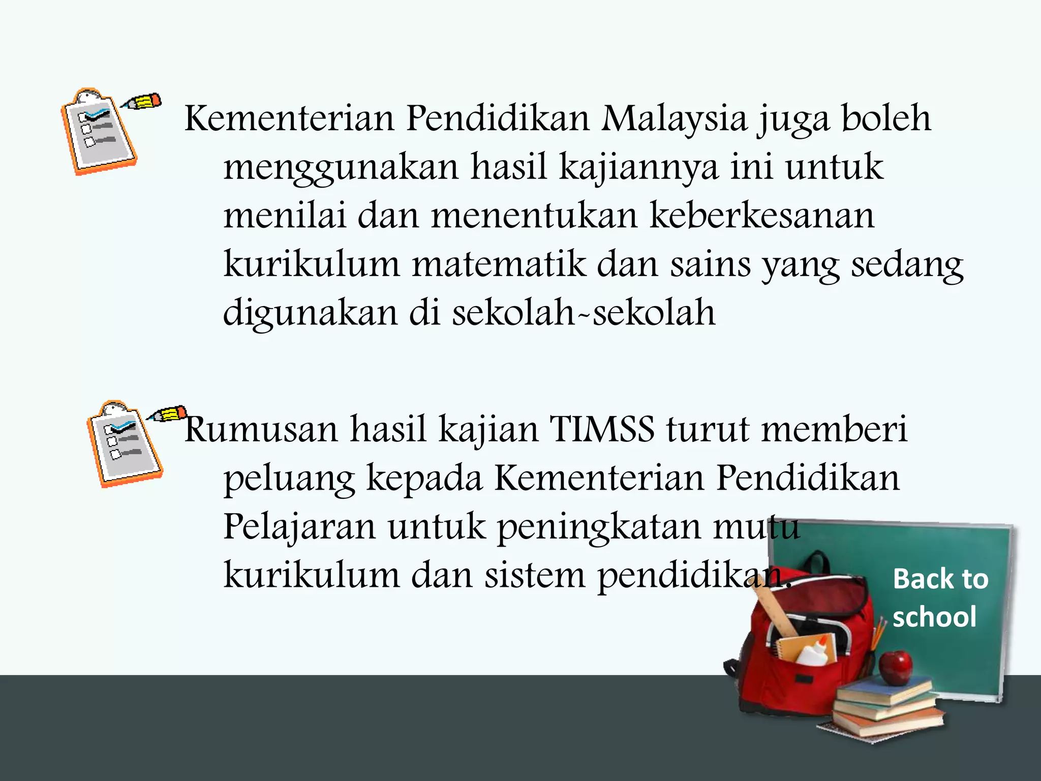 Kementerian Pendidikan Malaysia juga boleh
  menggunakan hasil kajiannya ini untuk
  menilai dan menentukan keberkesanan
  kurikulum matematik dan sains yang sedang
  digunakan di sekolah-sekolah

Rumusan hasil kajian TIMSS turut memberi
  peluang kepada Kementerian Pendidikan
  Pelajaran untuk peningkatan mutu
  kurikulum dan sistem pendidikan.     Back to
                                        school
 