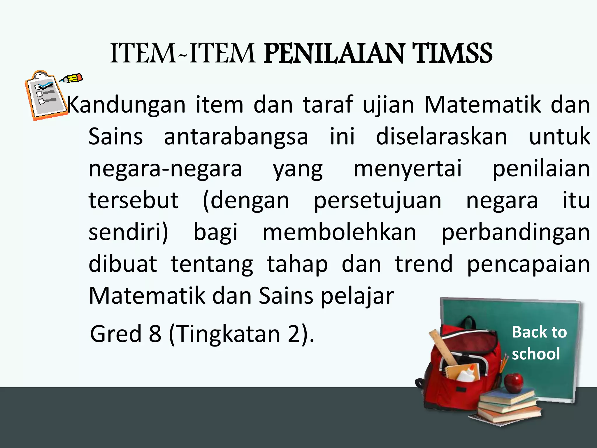 ITEM-ITEM PENILAIAN TIMSS
Kandungan item dan taraf ujian Matematik dan
  Sains antarabangsa ini diselaraskan untuk
  negara-negara yang menyertai penilaian
  tersebut (dengan persetujuan negara itu
  sendiri) bagi membolehkan perbandingan
  dibuat tentang tahap dan trend pencapaian
  Matematik dan Sains pelajar
  Gred 8 (Tingkatan 2).              Back to
                                     school
 