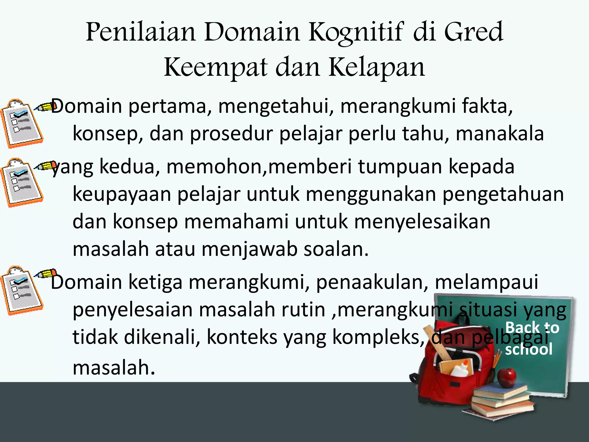 Penilaian Domain Kognitif di Gred
          Keempat dan Kelapan
Domain pertama, mengetahui, merangkumi fakta,
  konsep, dan prosedur pelajar perlu tahu, manakala
yang kedua, memohon,memberi tumpuan kepada
  keupayaan pelajar untuk menggunakan pengetahuan
  dan konsep memahami untuk menyelesaikan
  masalah atau menjawab soalan.
Domain ketiga merangkumi, penaakulan, melampaui
  penyelesaian masalah rutin ,merangkumi situasi yang
                                                Back to
  tidak dikenali, konteks yang kompleks, dan pelbagai
                                                school
  masalah.
 