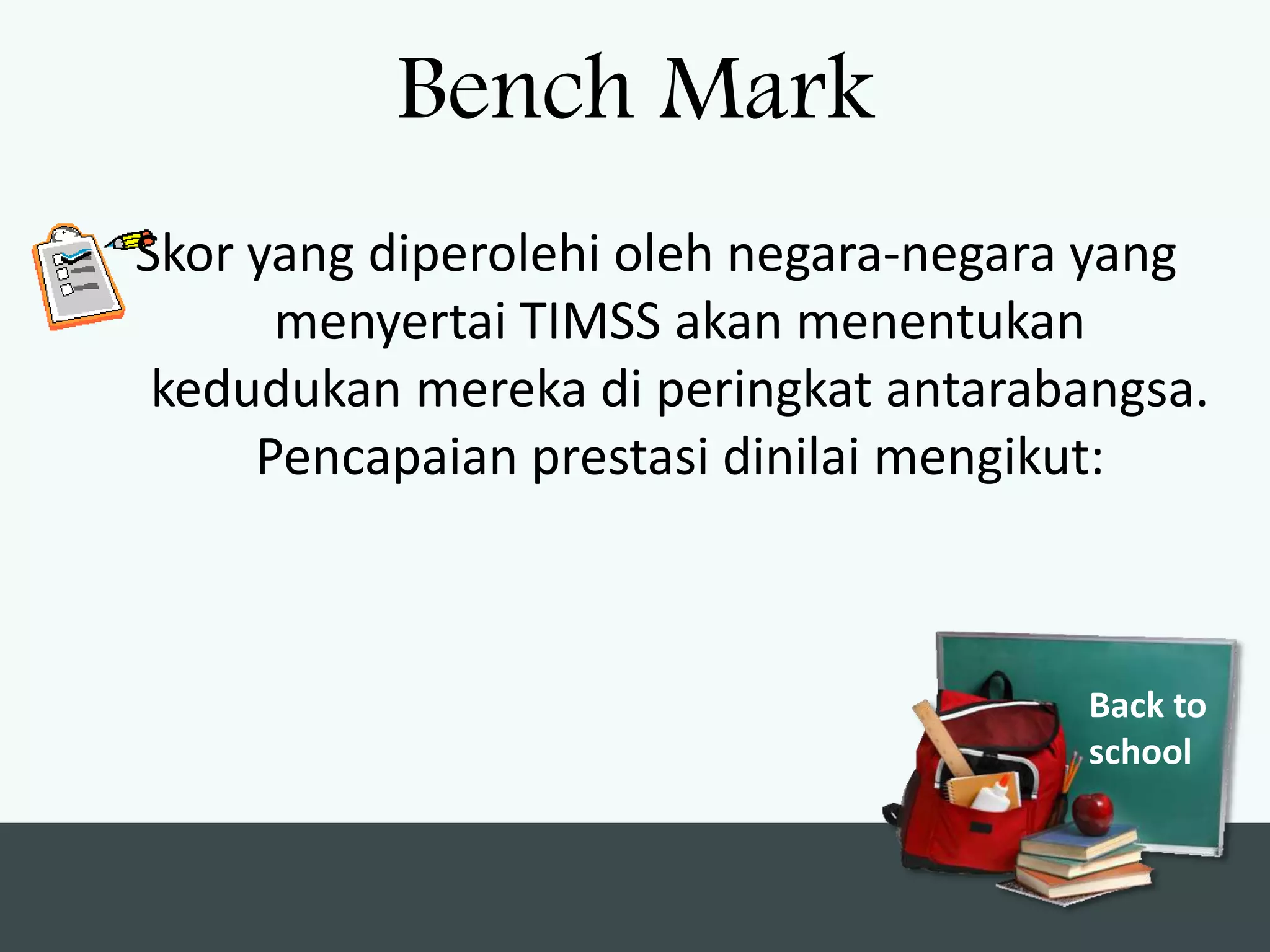 Bench Mark
Skor yang diperolehi oleh negara-negara yang
      menyertai TIMSS akan menentukan
 kedudukan mereka di peringkat antarabangsa.
     Pencapaian prestasi dinilai mengikut:



                                       Back to
                                       school
 