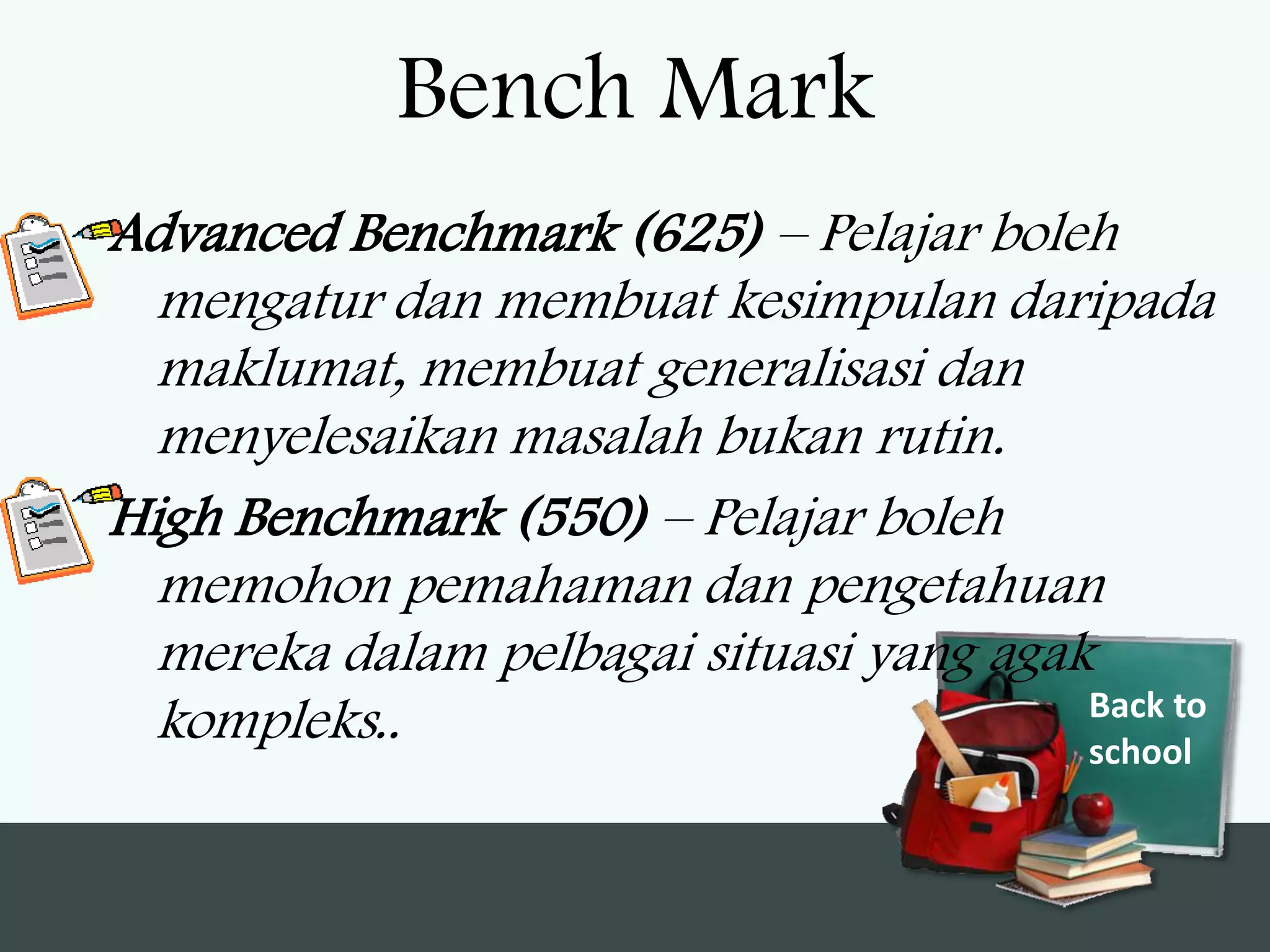 Bench Mark
Advanced Benchmark (625) – Pelajar boleh
  mengatur dan membuat kesimpulan daripada
  maklumat, membuat generalisasi dan
  menyelesaikan masalah bukan rutin.
High Benchmark (550) – Pelajar boleh
  memohon pemahaman dan pengetahuan
  mereka dalam pelbagai situasi yang agak
                                         Back to
  kompleks..                             school
 