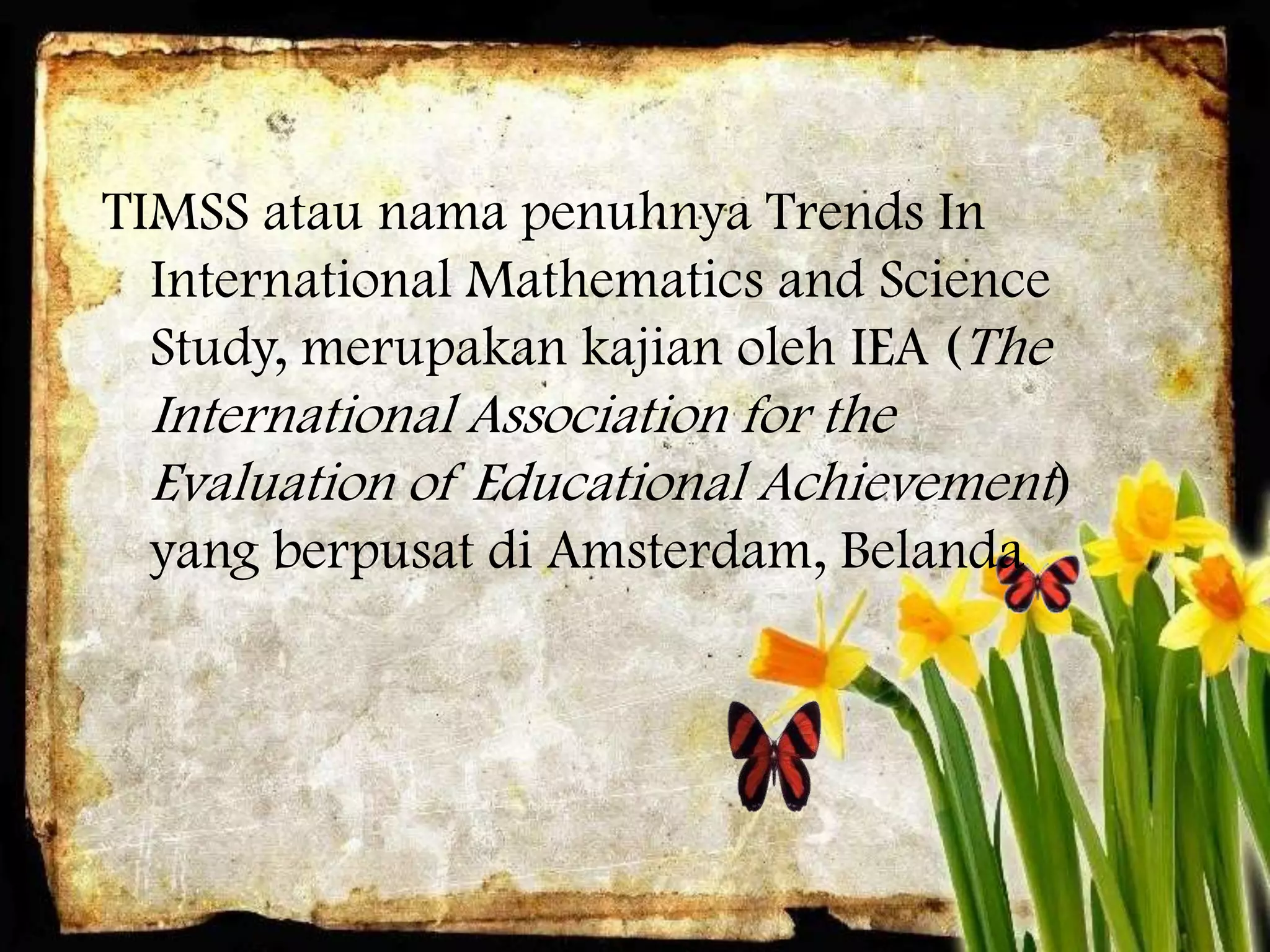 TIMSS atau nama penuhnya Trends In
  International Mathematics and Science
  Study, merupakan kajian oleh IEA (The
 International Association for the
 Evaluation of Educational Achievement)
 yang berpusat di Amsterdam, Belanda
 