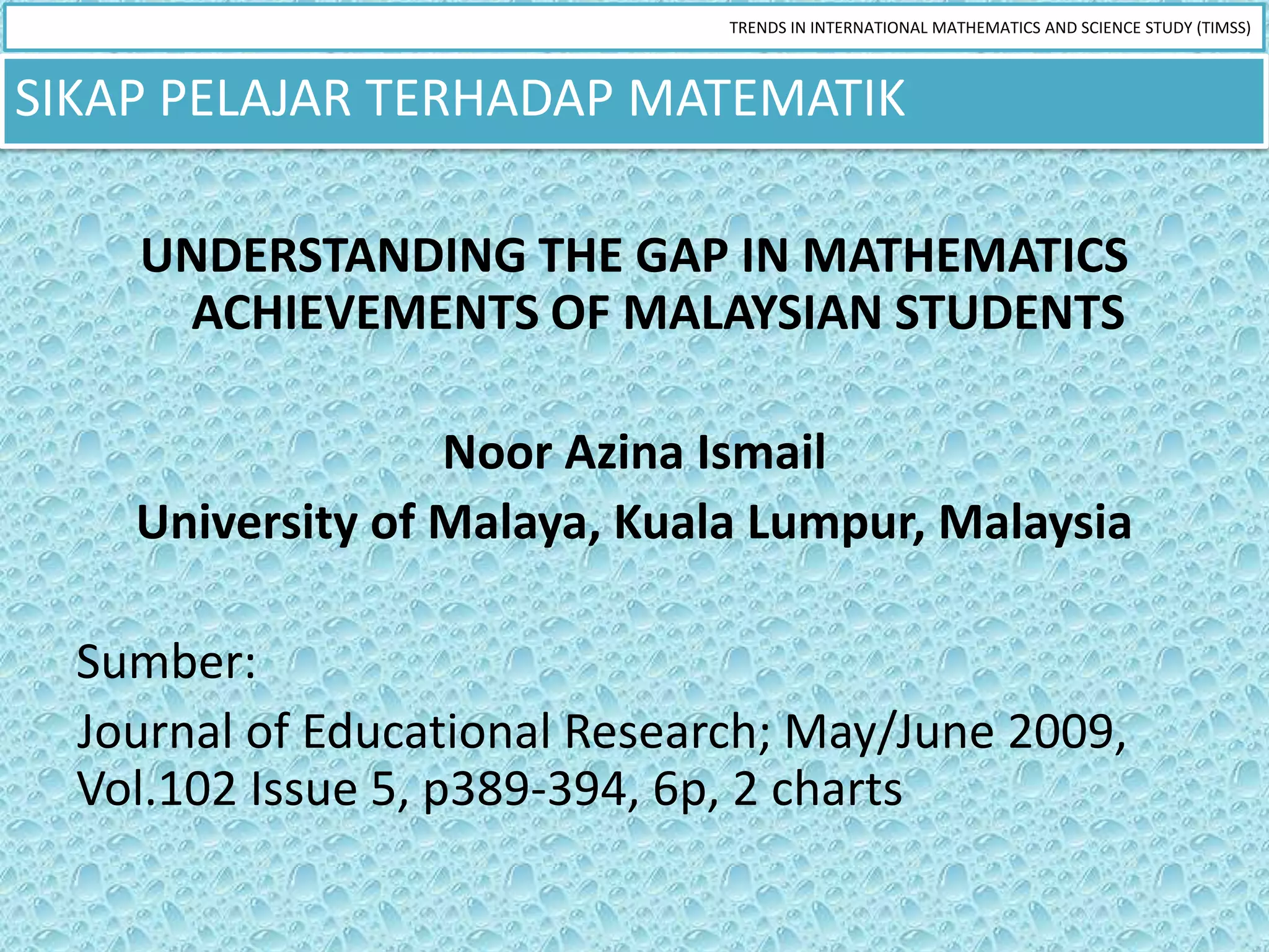 TRENDS IN INTERNATIONAL MATHEMATICS AND SCIENCE STUDY (TIMSS)



SIKAP PELAJAR TERHADAP MATEMATIK

    UNDERSTANDING THE GAP IN MATHEMATICS
     ACHIEVEMENTS OF MALAYSIAN STUDENTS

                  Noor Azina Ismail
    University of Malaya, Kuala Lumpur, Malaysia

  Sumber:
  Journal of Educational Research; May/June 2009,
  Vol.102 Issue 5, p389-394, 6p, 2 charts
 