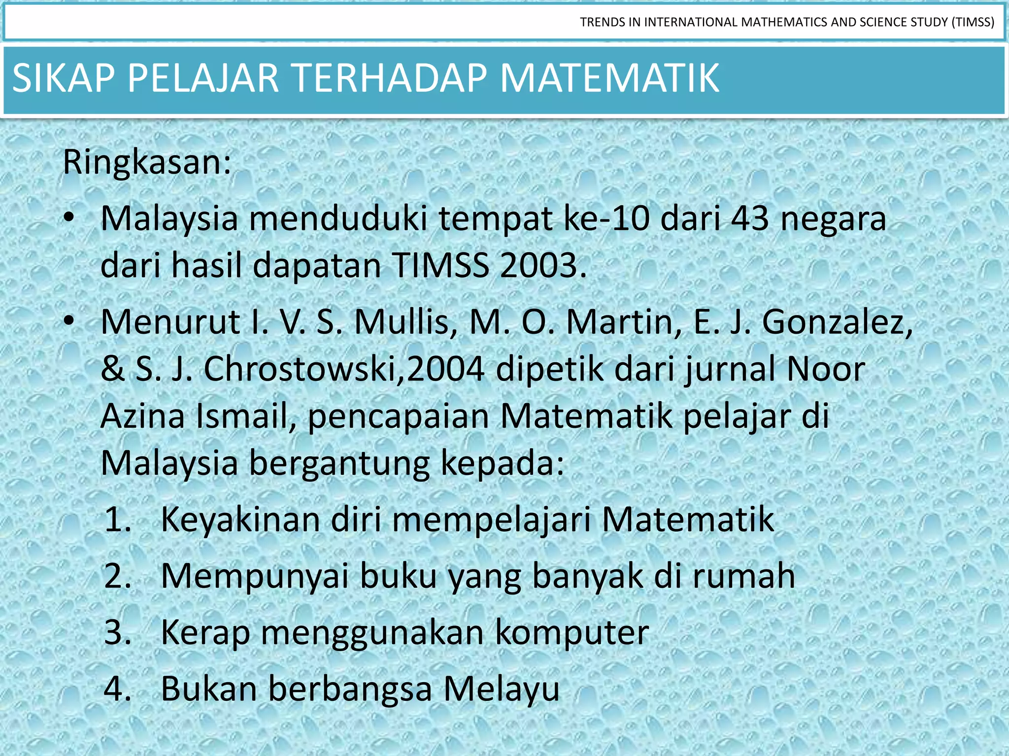 TRENDS IN INTERNATIONAL MATHEMATICS AND SCIENCE STUDY (TIMSS)



SIKAP PELAJAR TERHADAP MATEMATIK
  Ringkasan:
  • Malaysia menduduki tempat ke-10 dari 43 negara
    dari hasil dapatan TIMSS 2003.
  • Menurut I. V. S. Mullis, M. O. Martin, E. J. Gonzalez,
    & S. J. Chrostowski,2004 dipetik dari jurnal Noor
    Azina Ismail, pencapaian Matematik pelajar di
    Malaysia bergantung kepada:
     1. Keyakinan diri mempelajari Matematik
     2. Mempunyai buku yang banyak di rumah
     3. Kerap menggunakan komputer
     4. Bukan berbangsa Melayu
 
