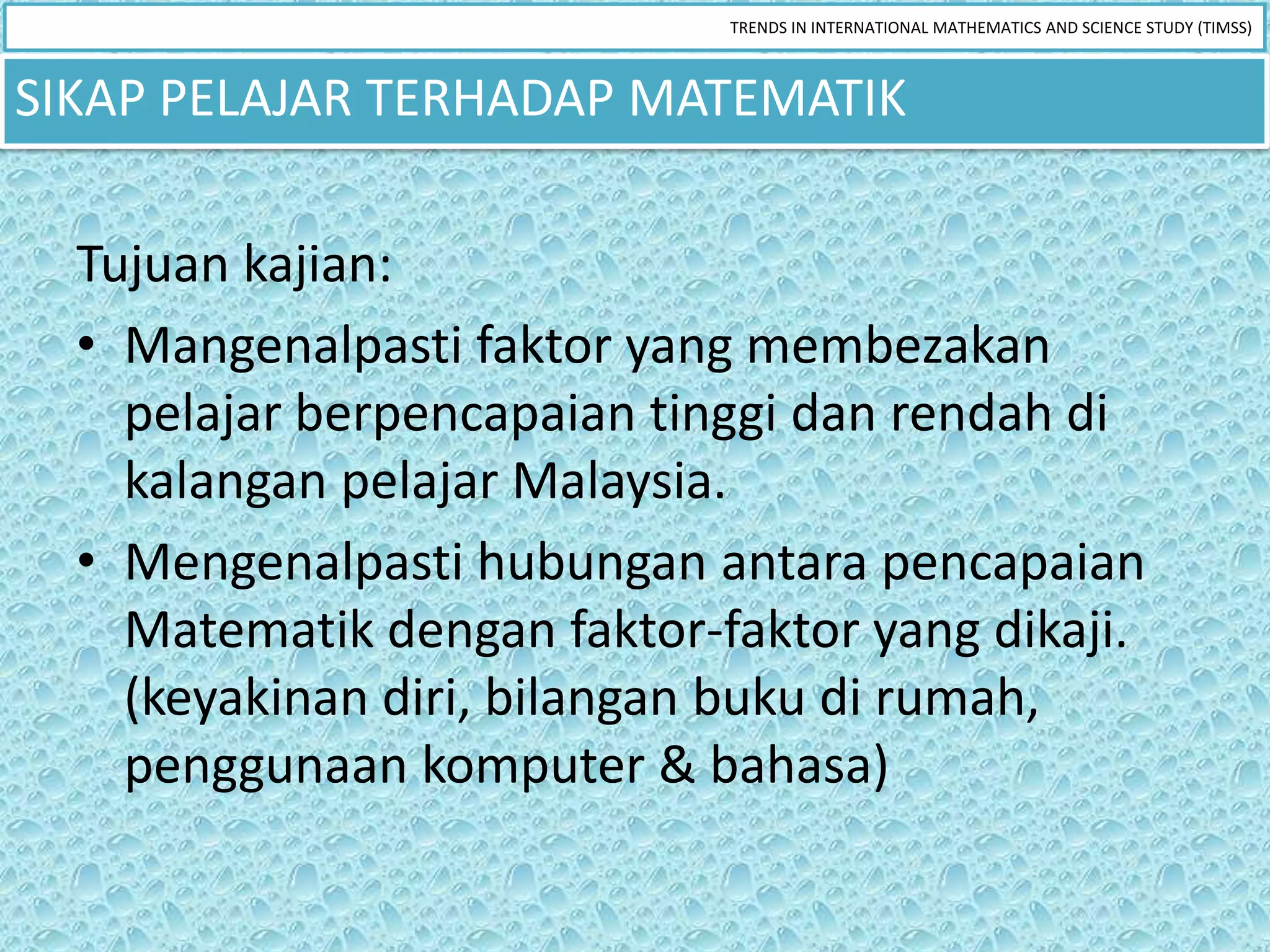 TRENDS IN INTERNATIONAL MATHEMATICS AND SCIENCE STUDY (TIMSS)



SIKAP PELAJAR TERHADAP MATEMATIK

  Tujuan kajian:
  • Mangenalpasti faktor yang membezakan
    pelajar berpencapaian tinggi dan rendah di
    kalangan pelajar Malaysia.
  • Mengenalpasti hubungan antara pencapaian
    Matematik dengan faktor-faktor yang dikaji.
    (keyakinan diri, bilangan buku di rumah,
    penggunaan komputer & bahasa)
 