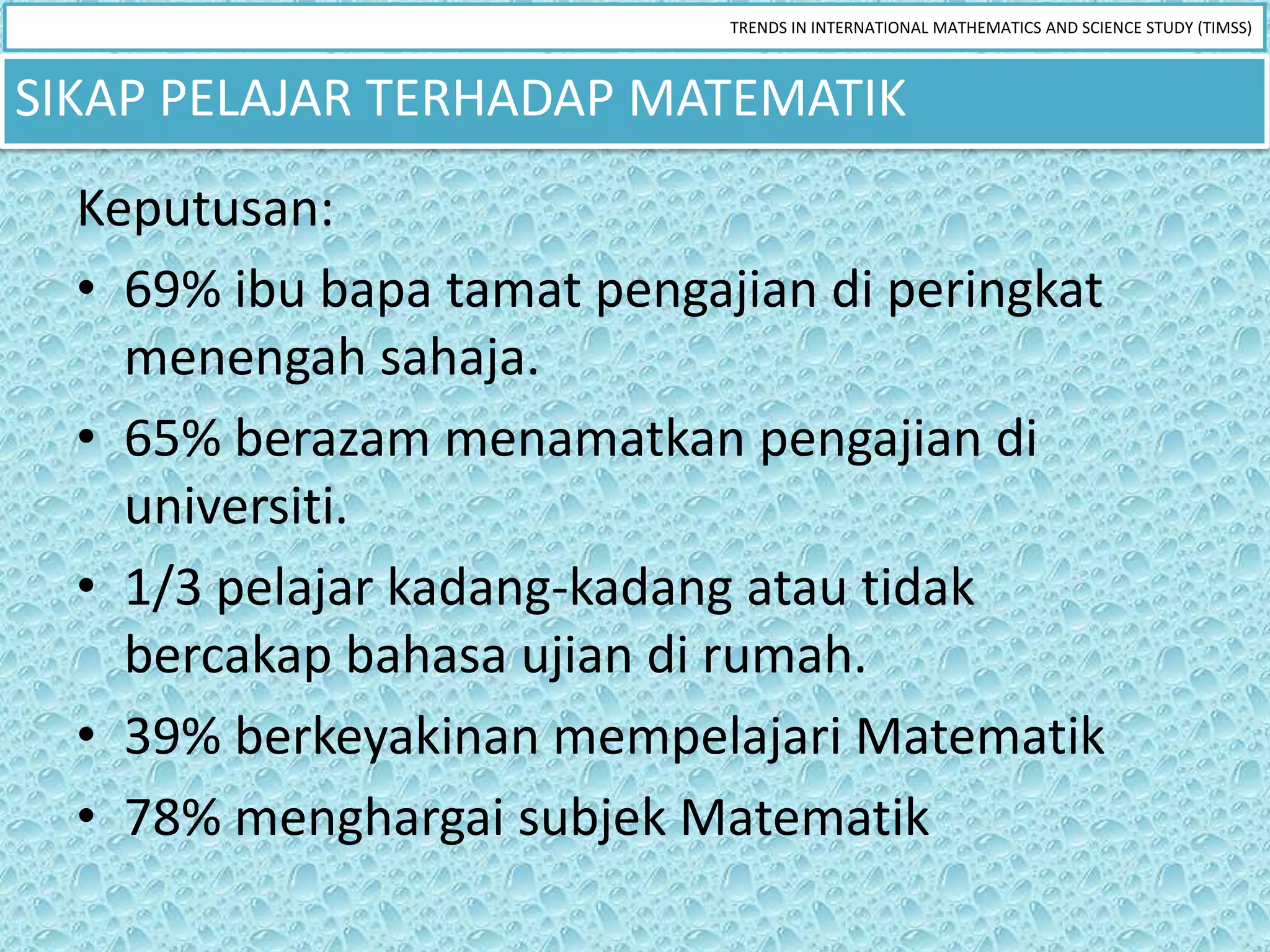 TRENDS IN INTERNATIONAL MATHEMATICS AND SCIENCE STUDY (TIMSS)



SIKAP PELAJAR TERHADAP MATEMATIK
  Keputusan:
  • 69% ibu bapa tamat pengajian di peringkat
    menengah sahaja.
  • 65% berazam menamatkan pengajian di
    universiti.
  • 1/3 pelajar kadang-kadang atau tidak
    bercakap bahasa ujian di rumah.
  • 39% berkeyakinan mempelajari Matematik
  • 78% menghargai subjek Matematik
 