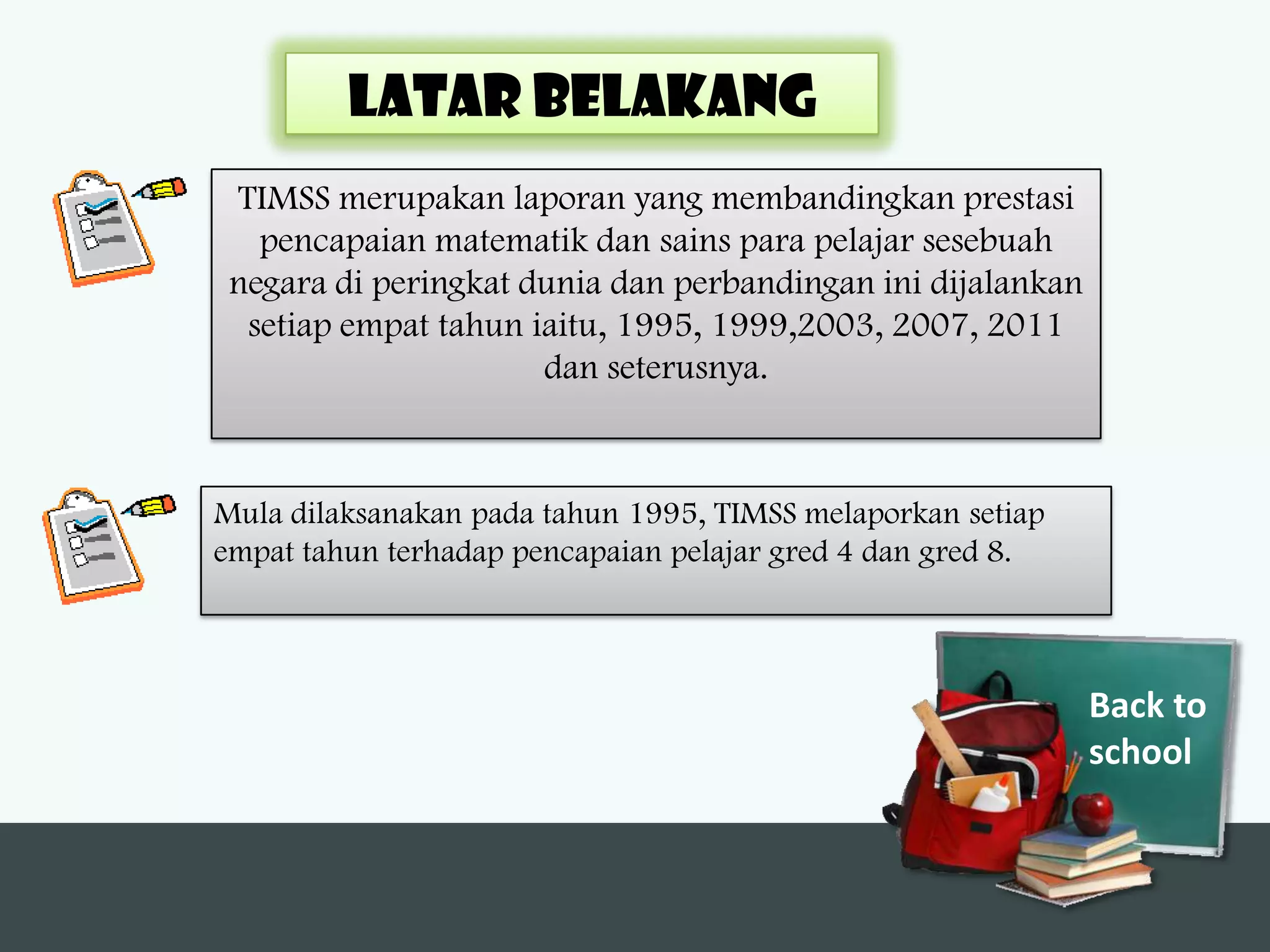 LATAR BELAKANG
 TIMSS merupakan laporan yang membandingkan prestasi
   pencapaian matematik dan sains para pelajar sesebuah
 negara di peringkat dunia dan perbandingan ini dijalankan
  setiap empat tahun iaitu, 1995, 1999,2003, 2007, 2011
                      dan seterusnya.



Mula dilaksanakan pada tahun 1995, TIMSS melaporkan setiap
empat tahun terhadap pencapaian pelajar gred 4 dan gred 8.



                                                             Back to
                                                             school
 
