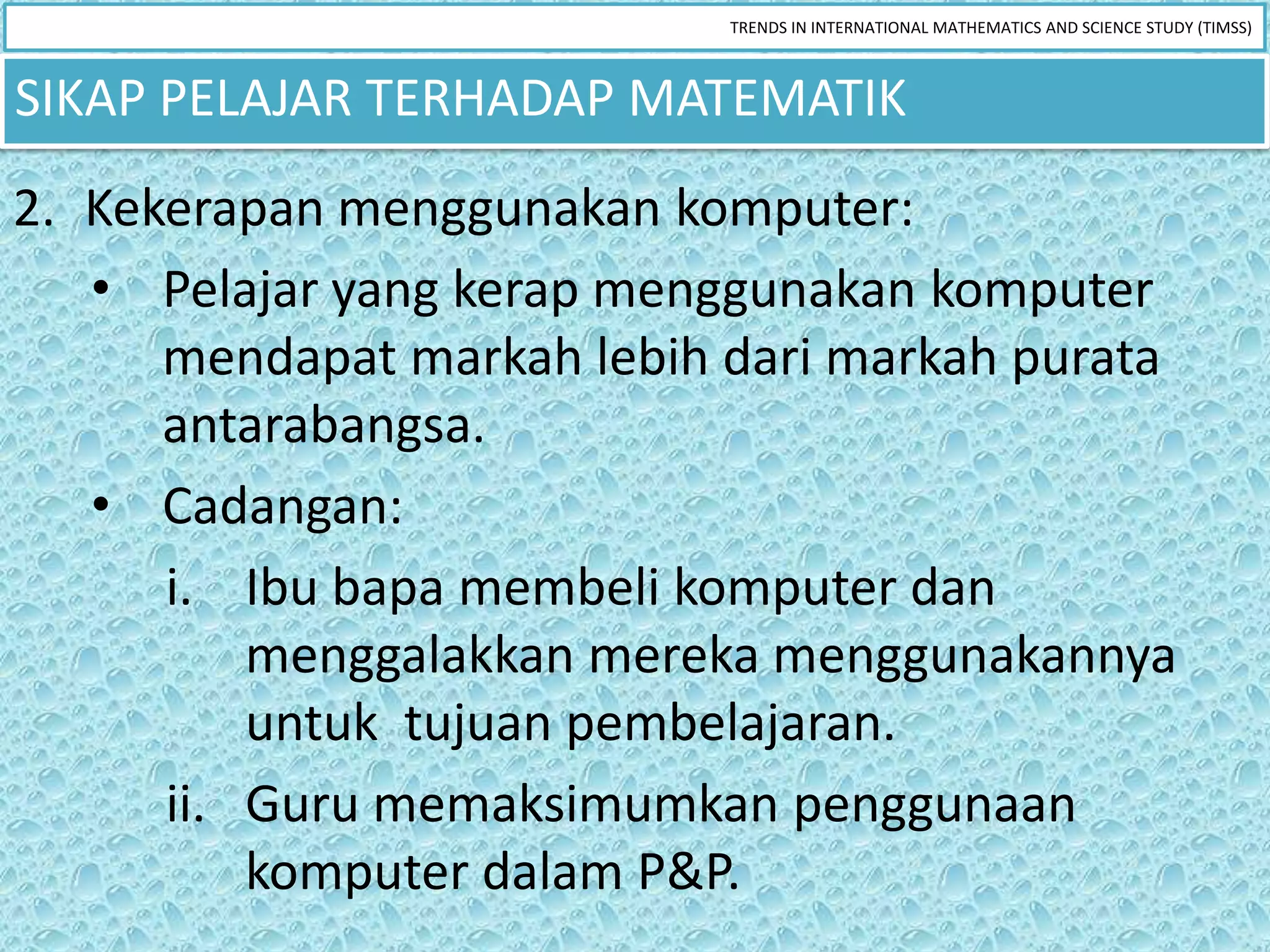 TRENDS IN INTERNATIONAL MATHEMATICS AND SCIENCE STUDY (TIMSS)



SIKAP PELAJAR TERHADAP MATEMATIK
2. Kekerapan menggunakan komputer:
   • Pelajar yang kerap menggunakan komputer
      mendapat markah lebih dari markah purata
      antarabangsa.
   • Cadangan:
      i. Ibu bapa membeli komputer dan
          menggalakkan mereka menggunakannya
          untuk tujuan pembelajaran.
      ii. Guru memaksimumkan penggunaan
          komputer dalam P&P.
 