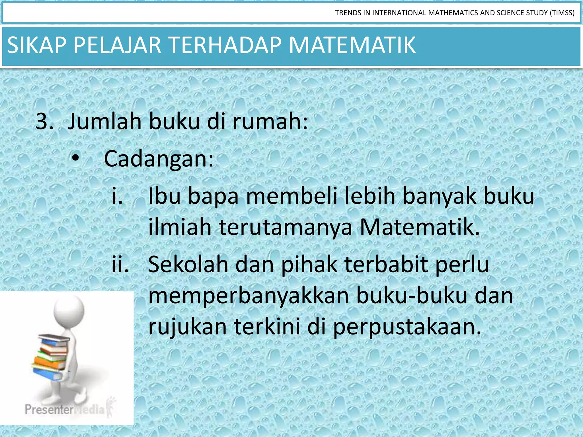 TRENDS IN INTERNATIONAL MATHEMATICS AND SCIENCE STUDY (TIMSS)



SIKAP PELAJAR TERHADAP MATEMATIK

  3. Jumlah buku di rumah:
     • Cadangan:
        i. Ibu bapa membeli lebih banyak buku
            ilmiah terutamanya Matematik.
        ii. Sekolah dan pihak terbabit perlu
            memperbanyakkan buku-buku dan
            rujukan terkini di perpustakaan.
 