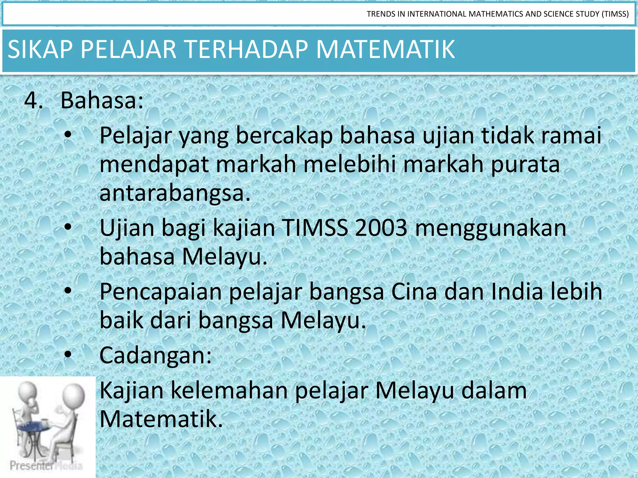 TRENDS IN INTERNATIONAL MATHEMATICS AND SCIENCE STUDY (TIMSS)



SIKAP PELAJAR TERHADAP MATEMATIK
 4. Bahasa:
    • Pelajar yang bercakap bahasa ujian tidak ramai
       mendapat markah melebihi markah purata
       antarabangsa.
    • Ujian bagi kajian TIMSS 2003 menggunakan
       bahasa Melayu.
    • Pencapaian pelajar bangsa Cina dan India lebih
       baik dari bangsa Melayu.
    • Cadangan:
       Kajian kelemahan pelajar Melayu dalam
       Matematik.
 