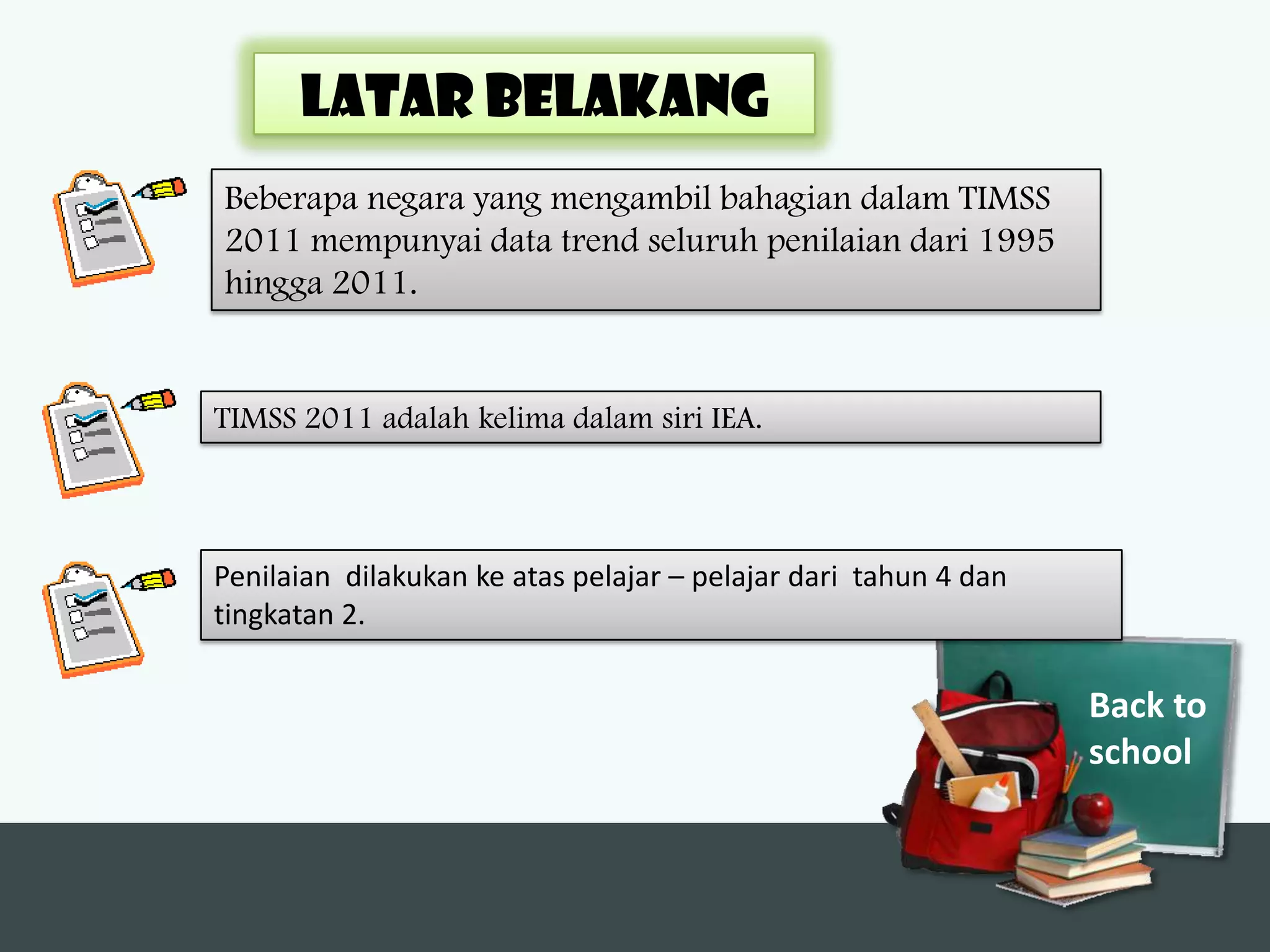 LATAR BELAKANG
Beberapa negara yang mengambil bahagian dalam TIMSS
2011 mempunyai data trend seluruh penilaian dari 1995
hingga 2011.


TIMSS 2011 adalah kelima dalam siri IEA.



Penilaian dilakukan ke atas pelajar – pelajar dari tahun 4 dan
tingkatan 2.

                                                                 Back to
                                                                 school
 